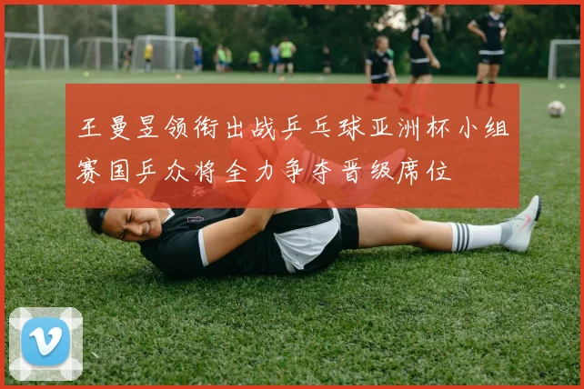 王曼昱领衔出战乒乓球亚洲杯小组赛国乒众将全力争夺晋级席位